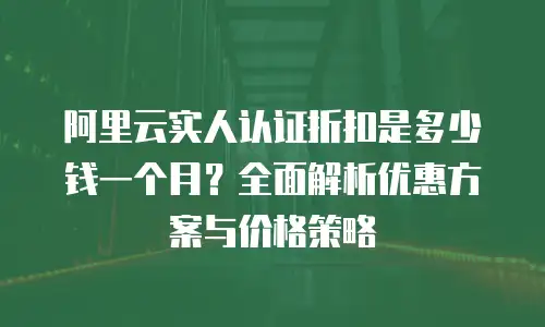 阿里云实人认证折扣是多少钱一个月？全面解析优惠方案与价格策略