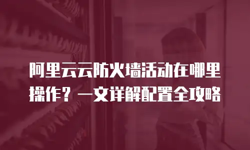 阿里云云防火墙活动在哪里操作？一文详解配置全攻略