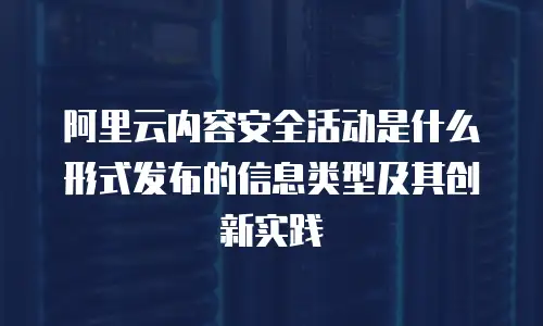 阿里云内容安全活动是什么形式发布的信息类型及其创新实践
