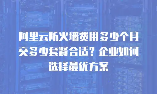 阿里云防火墙费用多少个月交多少套餐合适？企业如何选择最优方案