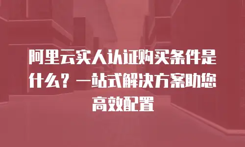 阿里云实人认证购买条件是什么？一站式解决方案助您高效配置