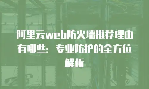阿里云web防火墙推荐理由有哪些：专业防护的全方位解析