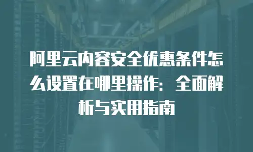 阿里云内容安全优惠条件怎么设置在哪里操作：全面解析与实用指南