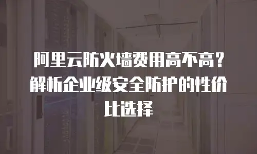 阿里云防火墙费用高不高？解析企业级安全防护的性价比选择