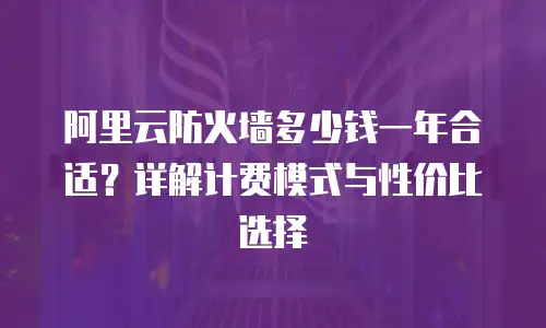 阿里云防火墙多少钱一年合适？详解计费模式与性价比选择