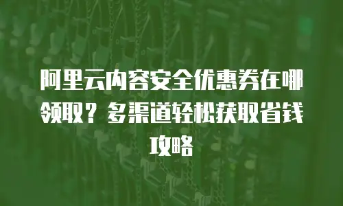 阿里云内容安全优惠券在哪领取？多渠道轻松获取省钱攻略