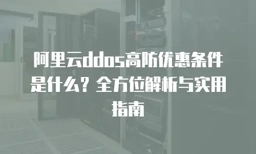 阿里云ddos高防优惠条件是什么？全方位解析与实用指南