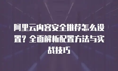 阿里云内容安全推荐怎么设置？全面解析配置方法与实战技巧