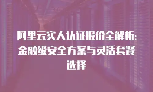 阿里云实人认证报价全解析：金融级安全方案与灵活套餐选择