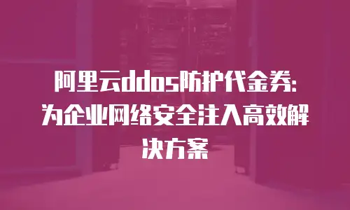 阿里云ddos防护代金券：为企业网络安全注入高效解决方案