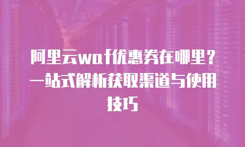 阿里云waf优惠券在哪里？一站式解析获取渠道与使用技巧