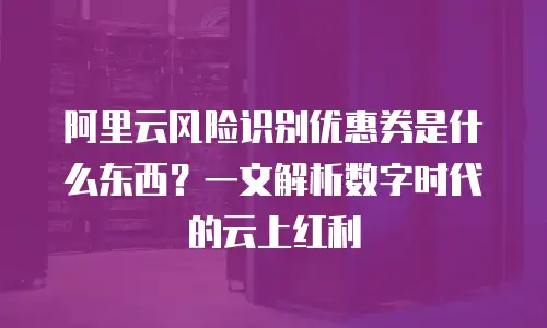 阿里云风险识别优惠券是什么东西？一文解析数字时代的云上红利
