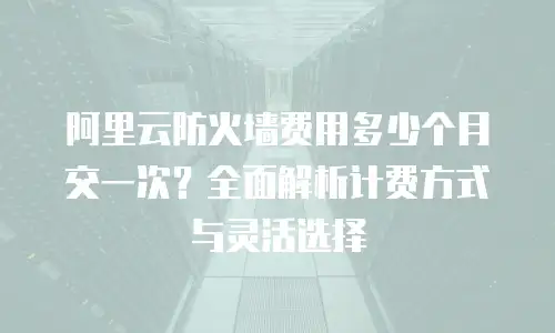 阿里云防火墙费用多少个月交一次？全面解析计费方式与灵活选择