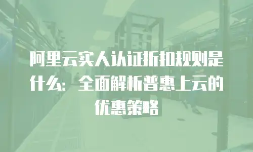 阿里云实人认证折扣规则是什么：全面解析普惠上云的优惠策略