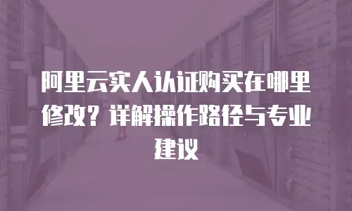 阿里云实人认证购买在哪里修改？详解操作路径与专业建议