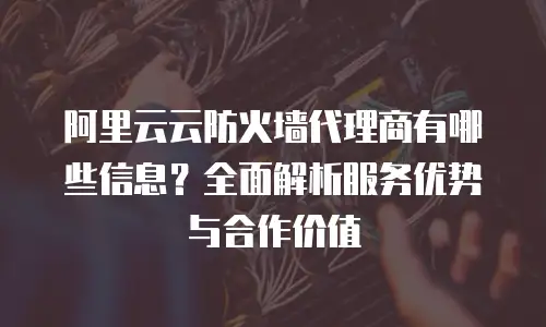 阿里云云防火墙代理商有哪些信息？全面解析服务优势与合作价值
