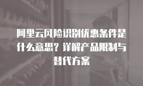 阿里云风险识别优惠条件是什么意思？详解产品限制与替代方案
