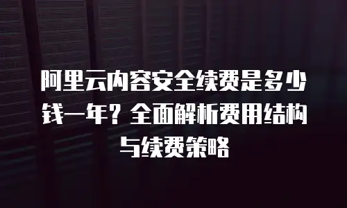 阿里云内容安全续费是多少钱一年？全面解析费用结构与续费策略