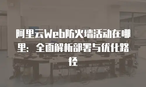 阿里云Web防火墙活动在哪里：全面解析部署与优化路径