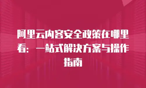 阿里云内容安全政策在哪里看：一站式解决方案与操作指南
