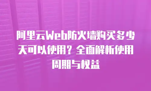 阿里云Web防火墙购买多少天可以使用？全面解析使用周期与权益