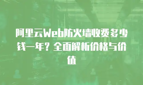 阿里云Web防火墙收费多少钱一年？全面解析价格与价值