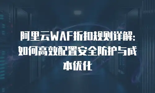 阿里云WAF折扣规则详解：如何高效配置安全防护与成本优化