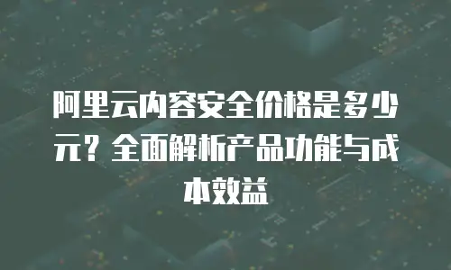 阿里云内容安全价格是多少元？全面解析产品功能与成本效益