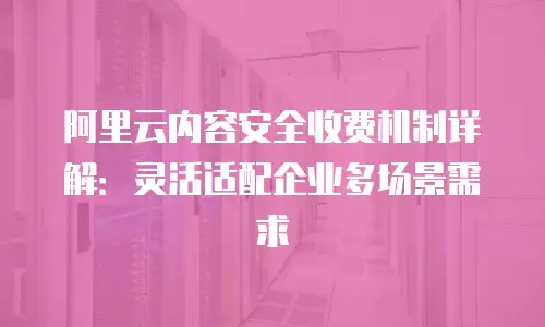 阿里云内容安全收费机制详解：灵活适配企业多场景需求