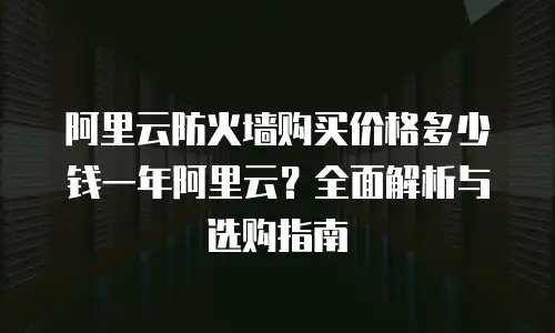 阿里云防火墙购买价格多少钱一年阿里云？全面解析与选购指南