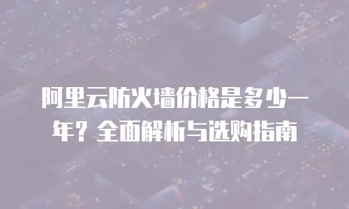 阿里云防火墙价格是多少一年？全面解析与选购指南