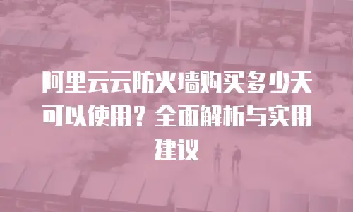 阿里云云防火墙购买多少天可以使用？全面解析与实用建议