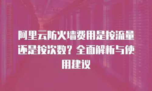 阿里云防火墙费用是按流量还是按次数？全面解析与使用建议