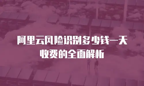 阿里云风险识别多少钱一天收费的全面解析