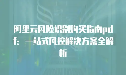 阿里云风险识别购买指南pdf：一站式风控解决方案全解析