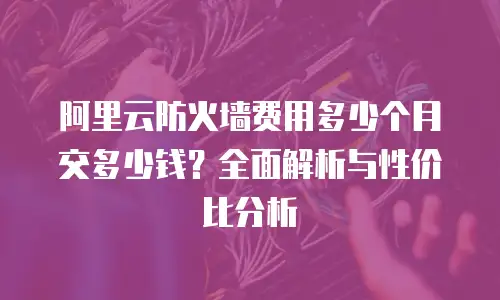 阿里云防火墙费用多少个月交多少钱？全面解析与性价比分析
