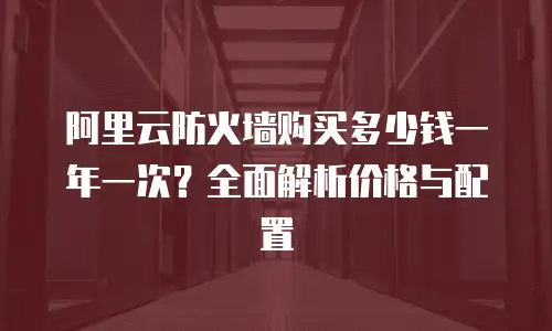 阿里云防火墙购买多少钱一年一次？全面解析价格与配置