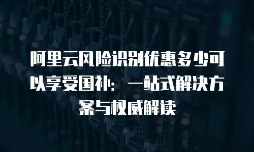 阿里云风险识别优惠多少可以享受国补：一站式解决方案与权威解读