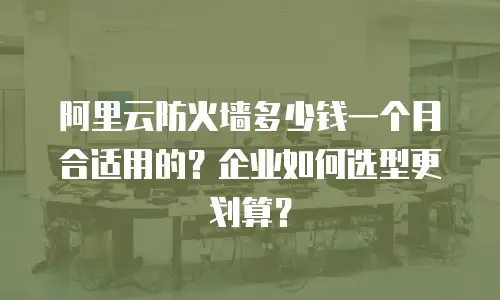 阿里云防火墙多少钱一个月合适用的？企业如何选型更划算？