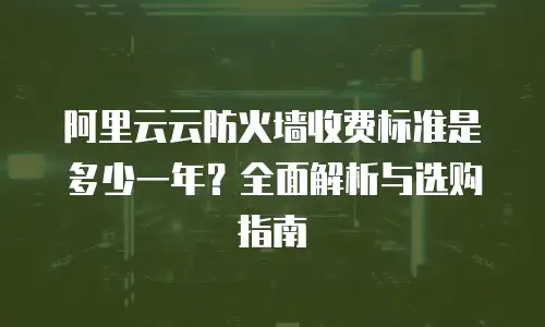 阿里云云防火墙收费标准是多少一年？全面解析与选购指南