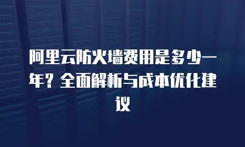 阿里云防火墙费用是多少一年？全面解析与成本优化建议
