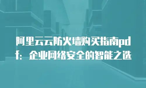 阿里云云防火墙购买指南pdf：企业网络安全的智能之选
