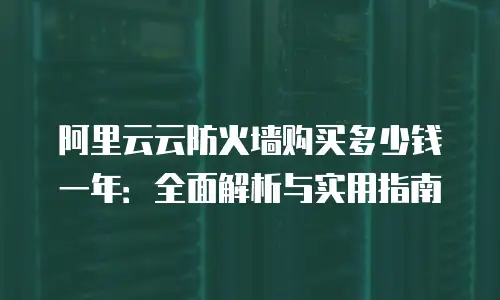 阿里云云防火墙购买多少钱一年：全面解析与实用指南