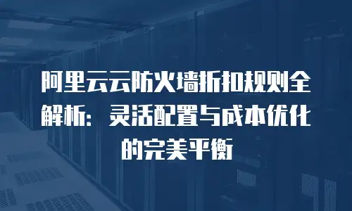 阿里云云防火墙折扣规则全解析：灵活配置与成本优化的完美平衡