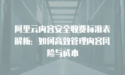 阿里云内容安全收费标准表解析：如何高效管理内容风险与成本