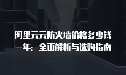 阿里云云防火墙价格多少钱一年：全面解析与选购指南
