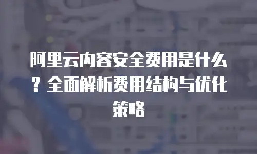 阿里云内容安全费用是什么？全面解析费用结构与优化策略
