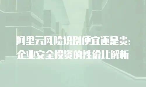 阿里云风险识别便宜还是贵：企业安全投资的性价比解析