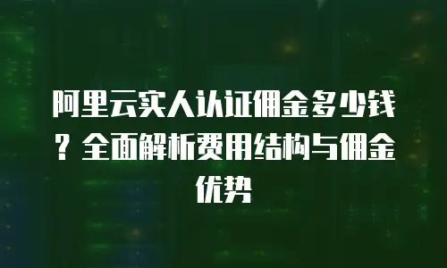 阿里云实人认证佣金多少钱？全面解析费用结构与佣金优势