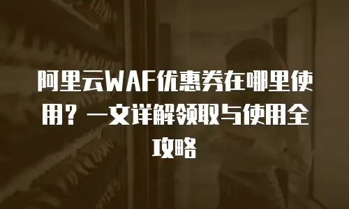 阿里云WAF优惠券在哪里使用？一文详解领取与使用全攻略